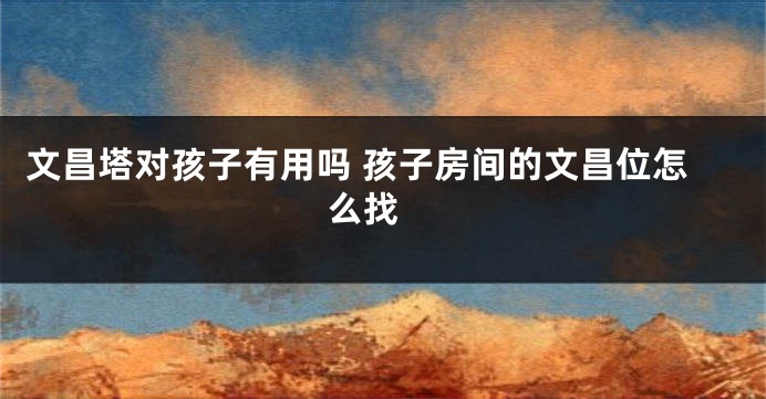 文昌塔对孩子有用吗 孩子房间的文昌位怎么找 