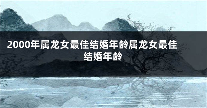2000年属龙女最佳结婚年龄属龙女最佳结婚年龄