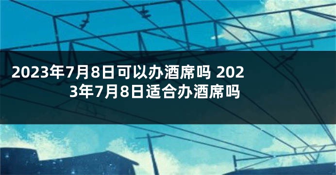 2023年7月8日可以办酒席吗 2023年7月8日适合办酒席吗