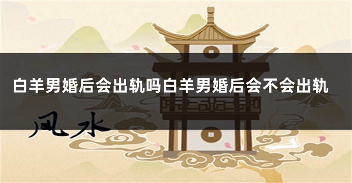 白羊男婚后会出轨吗白羊男婚后会不会出轨