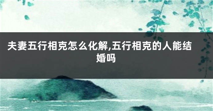 夫妻五行相克怎么化解,五行相克的人能结婚吗