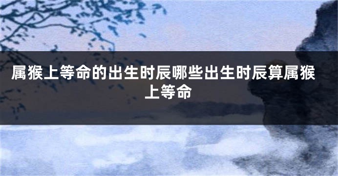 属猴上等命的出生时辰哪些出生时辰算属猴上等命