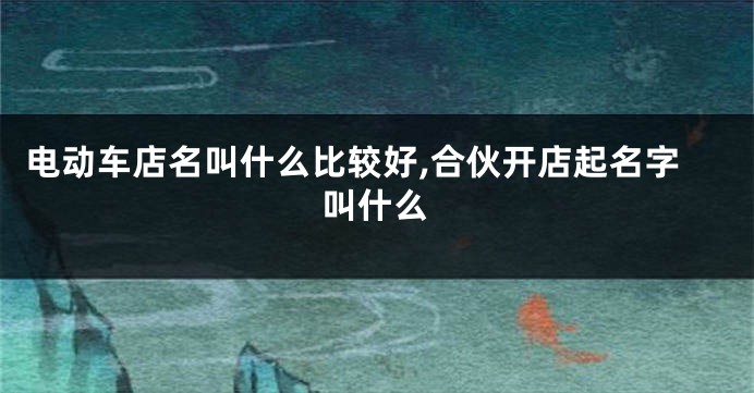 电动车店名叫什么比较好,合伙开店起名字叫什么