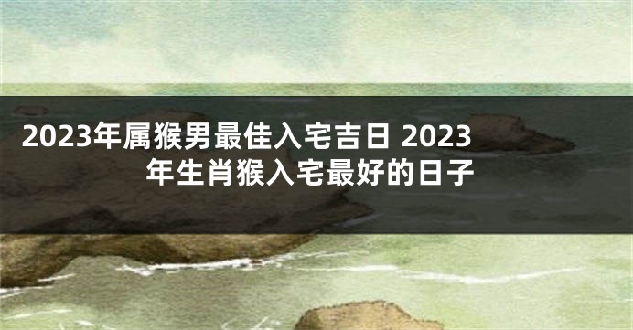 2023年属猴男最佳入宅吉日 2023年生肖猴入宅最好的日子