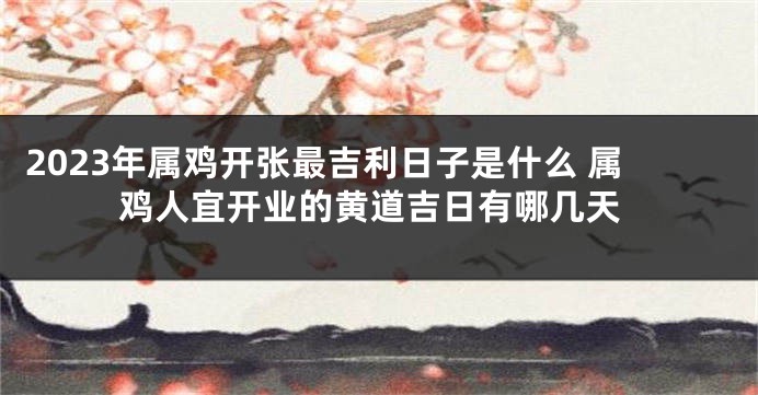 2023年属鸡开张最吉利日子是什么 属鸡人宜开业的黄道吉日有哪几天