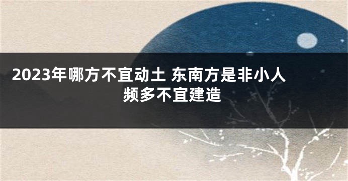 2023年哪方不宜动土 东南方是非小人频多不宜建造