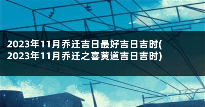 2023年11月乔迁吉日最好吉日吉时(2023年11月乔迁之喜黄道吉日吉时)