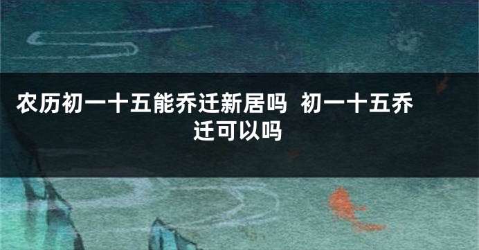 农历初一十五能乔迁新居吗  初一十五乔迁可以吗