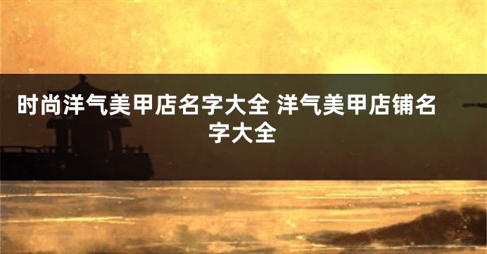 时尚洋气美甲店名字大全 洋气美甲店铺名字大全