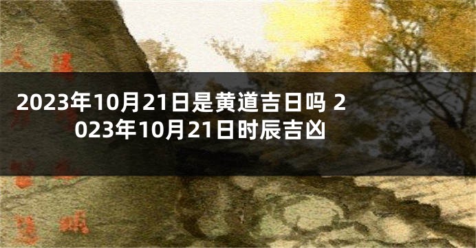 2023年10月21日是黄道吉日吗 2023年10月21日时辰吉凶