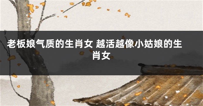 老板娘气质的生肖女 越活越像小姑娘的生肖女