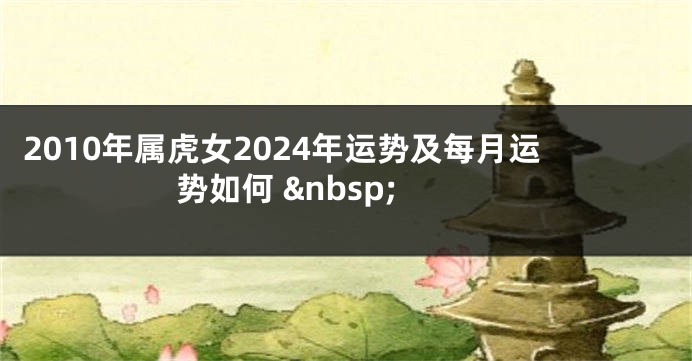 2010年属虎女2024年运势及每月运势如何 &nbsp;