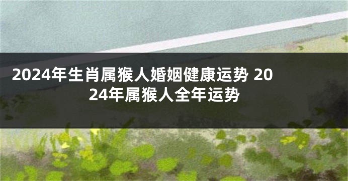 2024年生肖属猴人婚姻健康运势 2024年属猴人全年运势