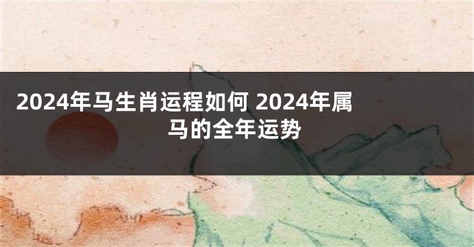 2024年马生肖运程如何 2024年属马的全年运势
