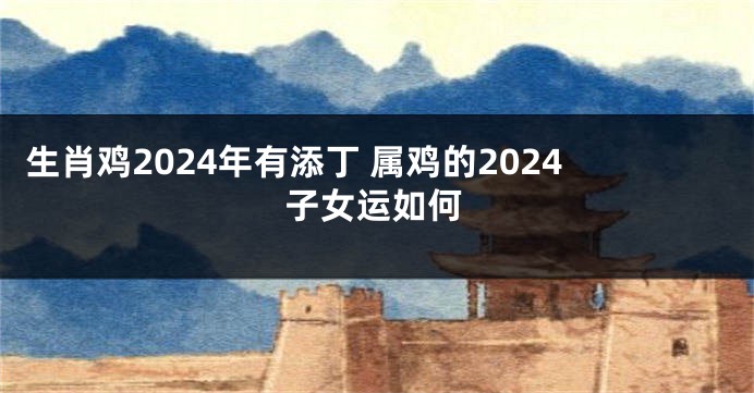 生肖鸡2024年有添丁 属鸡的2024子女运如何