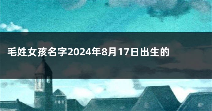 毛姓女孩名字2024年8月17日出生的