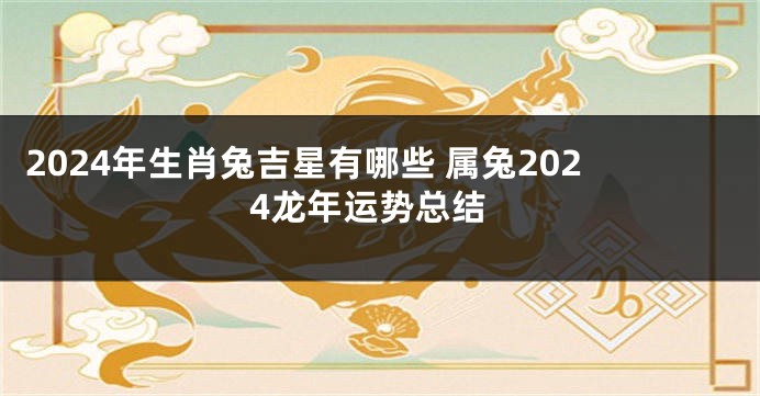 2024年生肖兔吉星有哪些 属兔2024龙年运势总结