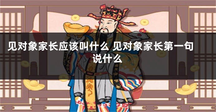 见对象家长应该叫什么 见对象家长第一句说什么