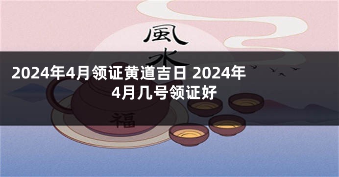 2024年4月领证黄道吉日 2024年4月几号领证好