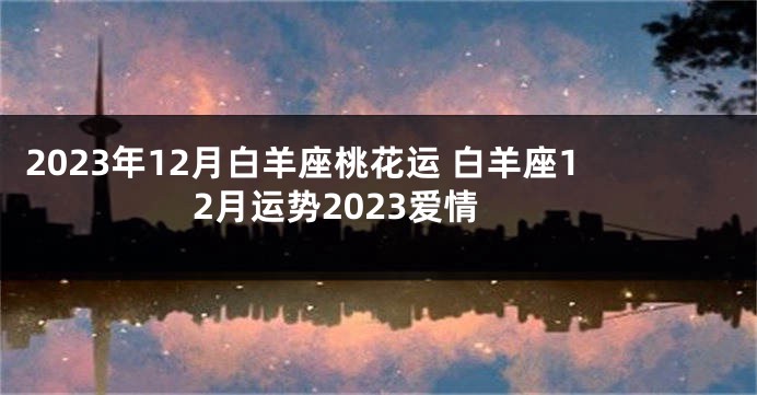 2023年12月白羊座桃花运 白羊座12月运势2023爱情