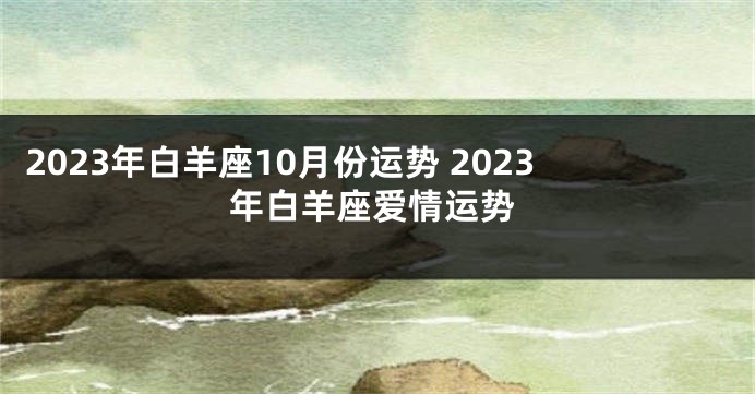 2023年白羊座10月份运势 2023年白羊座爱情运势