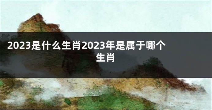 2023是什么生肖2023年是属于哪个生肖
