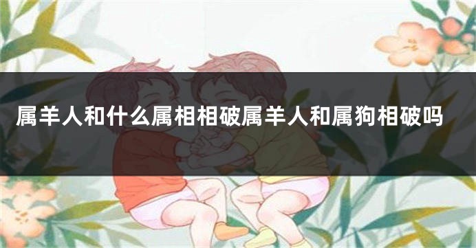 属羊人和什么属相相破属羊人和属狗相破吗
