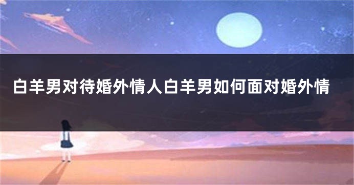 白羊男对待婚外情人白羊男如何面对婚外情