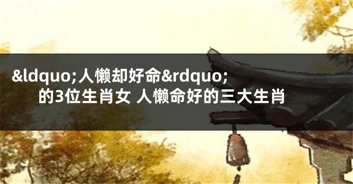 &ldquo;人懒却好命&rdquo;的3位生肖女 人懒命好的三大生肖
