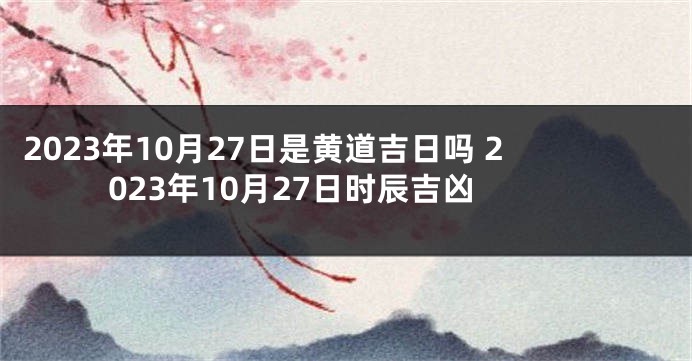 2023年10月27日是黄道吉日吗 2023年10月27日时辰吉凶