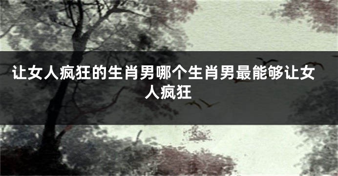 让女人疯狂的生肖男哪个生肖男最能够让女人疯狂