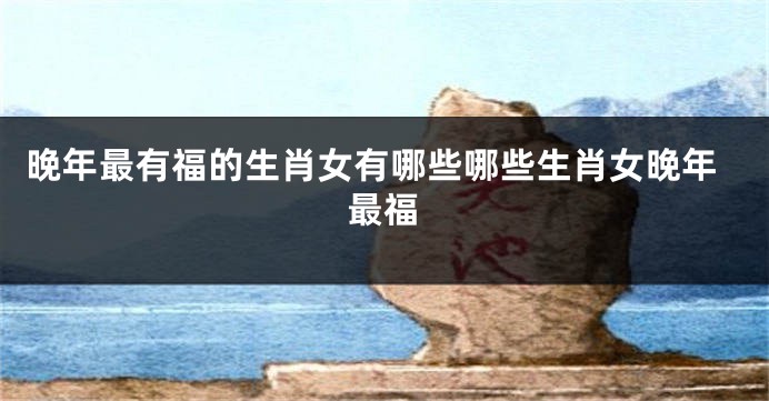 晚年最有福的生肖女有哪些哪些生肖女晚年最福