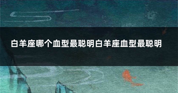 白羊座哪个血型最聪明白羊座血型最聪明