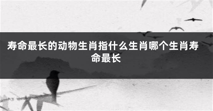 寿命最长的动物生肖指什么生肖哪个生肖寿命最长