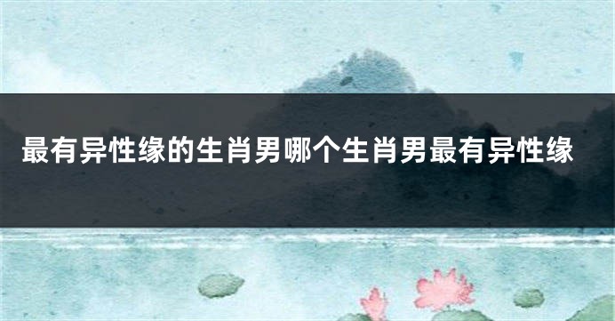 最有异性缘的生肖男哪个生肖男最有异性缘