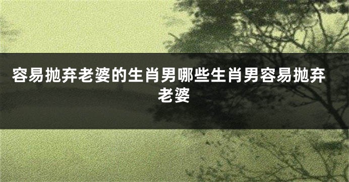 容易抛弃老婆的生肖男哪些生肖男容易抛弃老婆