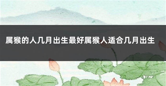 属猴的人几月出生最好属猴人适合几月出生