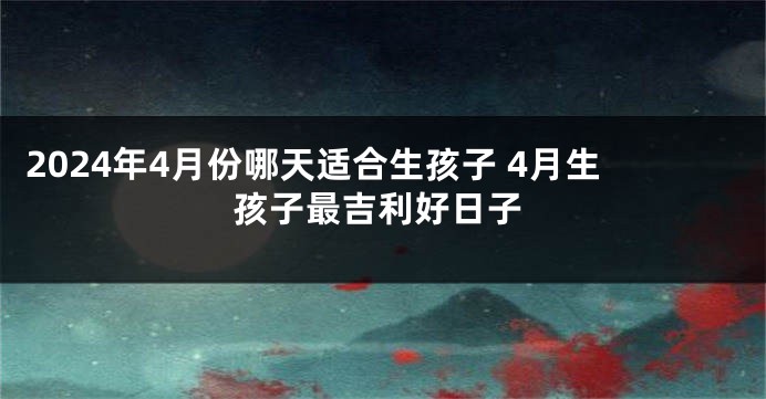 2024年4月份哪天适合生孩子 4月生孩子最吉利好日子