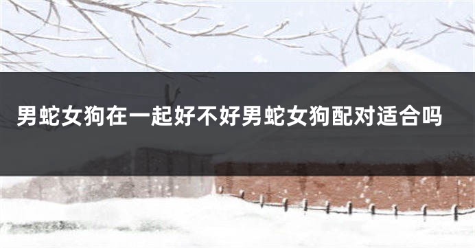 男蛇女狗在一起好不好男蛇女狗配对适合吗