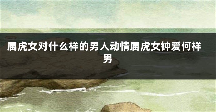 属虎女对什么样的男人动情属虎女钟爱何样男