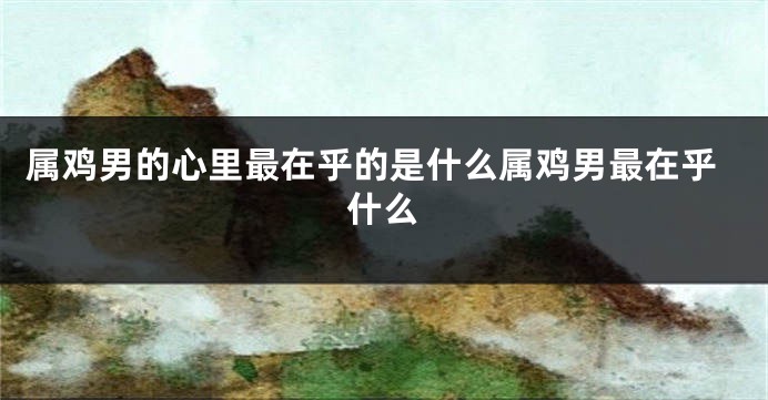 属鸡男的心里最在乎的是什么属鸡男最在乎什么