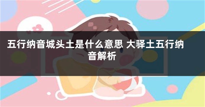 五行纳音城头土是什么意思 大驿土五行纳音解析