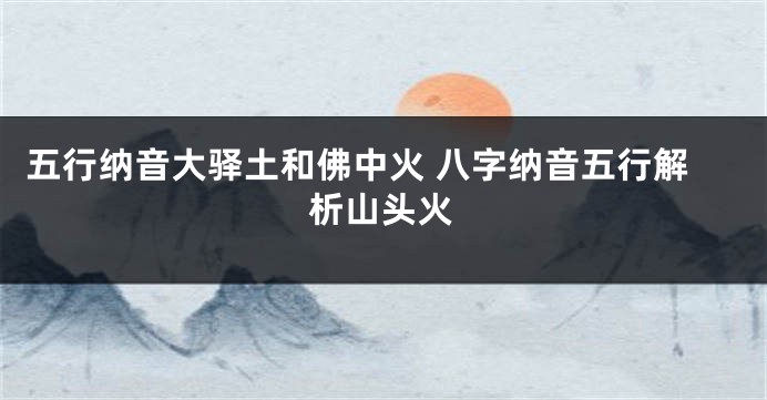 五行纳音大驿土和佛中火 八字纳音五行解析山头火