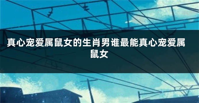 真心宠爱属鼠女的生肖男谁最能真心宠爱属鼠女
