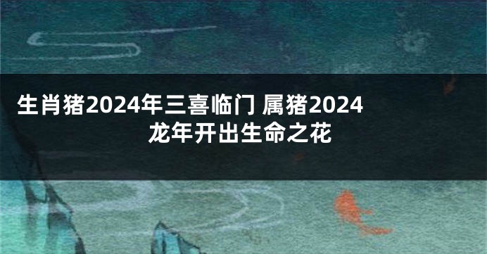 生肖猪2024年三喜临门 属猪2024龙年开出生命之花