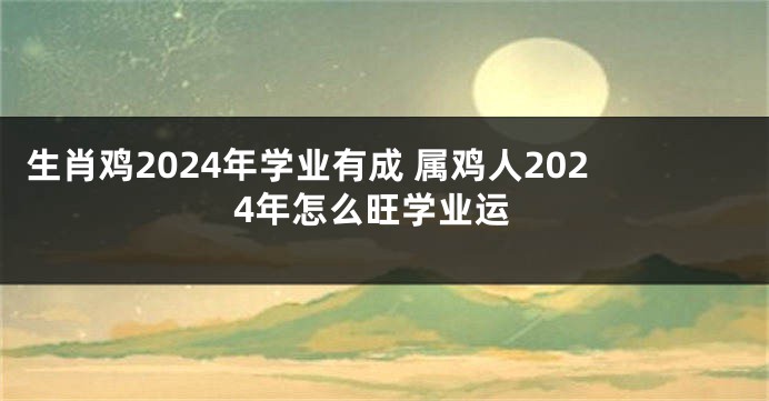 生肖鸡2024年学业有成 属鸡人2024年怎么旺学业运