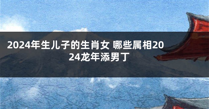 2024年生儿子的生肖女 哪些属相2024龙年添男丁