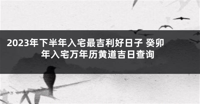 2023年下半年入宅最吉利好日子 癸卯年入宅万年历黄道吉日查询