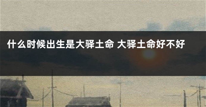 什么时候出生是大驿土命 大驿土命好不好 