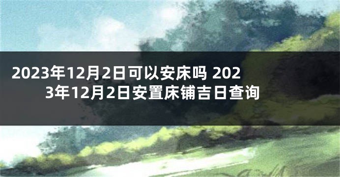2023年12月2日可以安床吗 2023年12月2日安置床铺吉日查询